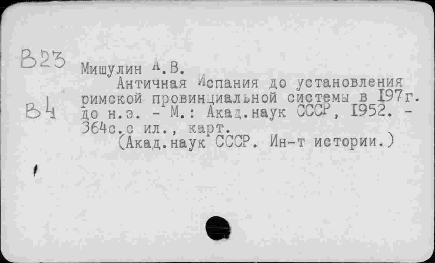 ﻿bk
Мишулин А.В.
Античная Испания до установления римской провинциальной системы, в 197г. до н.э. - М. : Акал,.наук СССР, 1952. -364с.с ил., карт.
(Акад.наук ССОР. Ин-т истории.)
